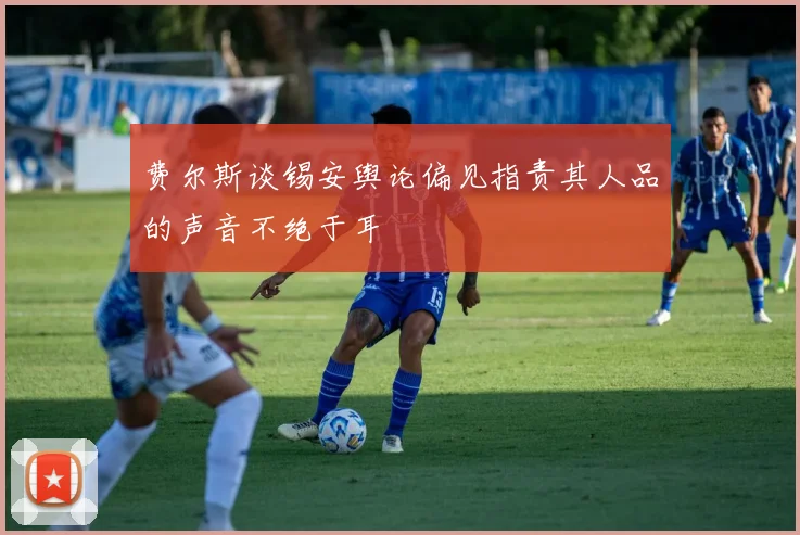费尔斯谈锡安舆论偏见指责其人品的声音不绝于耳