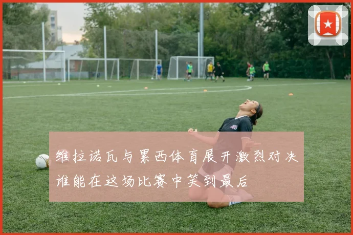 维拉诺瓦与累西体育展开激烈对决谁能在这场比赛中笑到最后