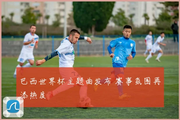 巴西世界杯主题曲发布 赛事氛围再添热度