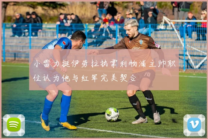 小雷力挺伊劳拉执掌利物浦主帅职位认为他与红军完美契合