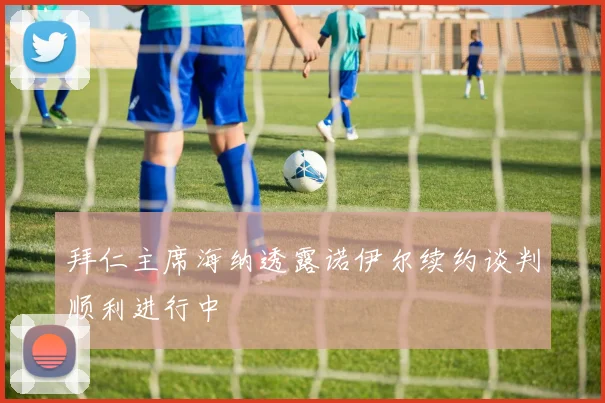 拜仁主席海纳透露诺伊尔续约谈判顺利进行中
