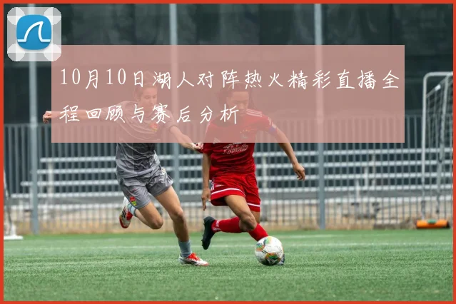 10月10日湖人对阵热火精彩直播全程回顾与赛后分析